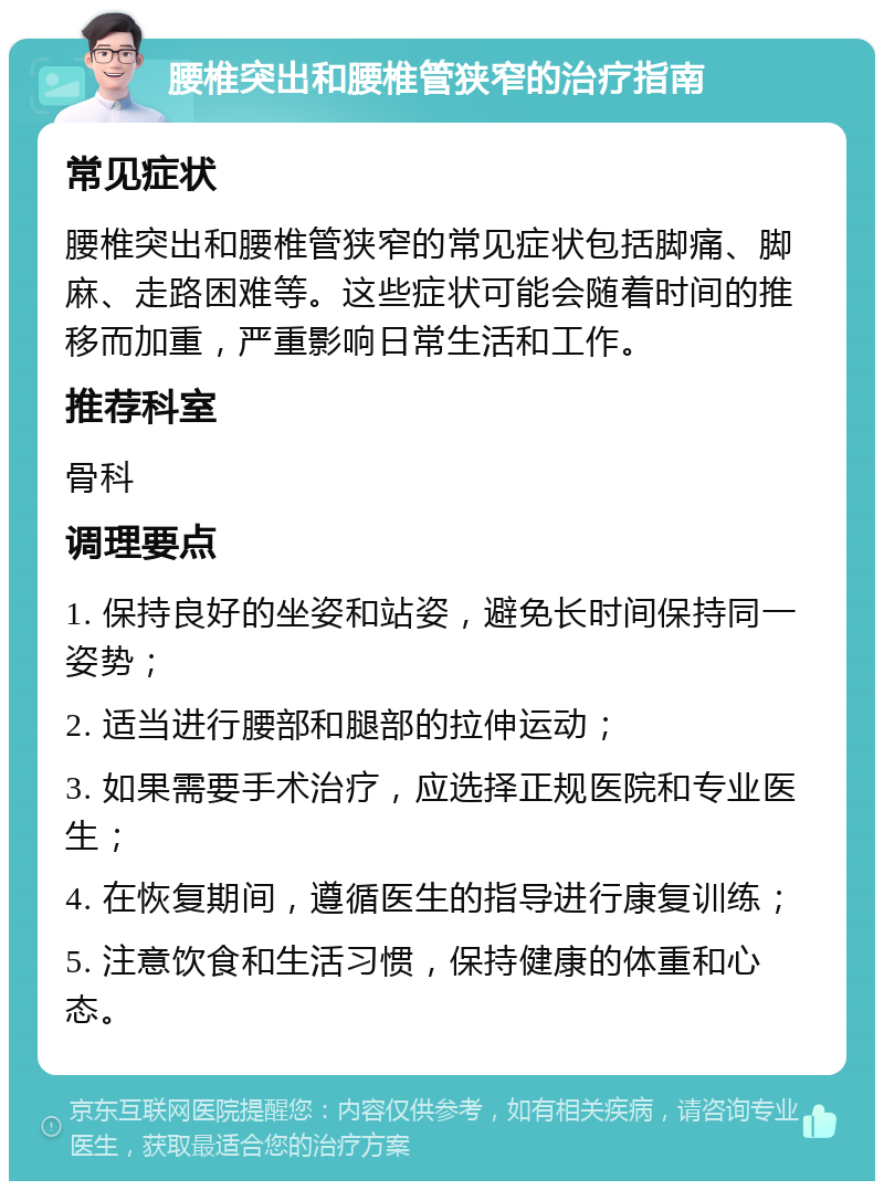 腰椎突出和腰椎管狭窄的治疗指南 常见症状 腰椎突出和腰椎管狭窄的常见症状包括脚痛、脚麻、走路困难等。这些症状可能会随着时间的推移而加重，严重影响日常生活和工作。 推荐科室 骨科 调理要点 1. 保持良好的坐姿和站姿，避免长时间保持同一姿势； 2. 适当进行腰部和腿部的拉伸运动； 3. 如果需要手术治疗，应选择正规医院和专业医生； 4. 在恢复期间，遵循医生的指导进行康复训练； 5. 注意饮食和生活习惯，保持健康的体重和心态。