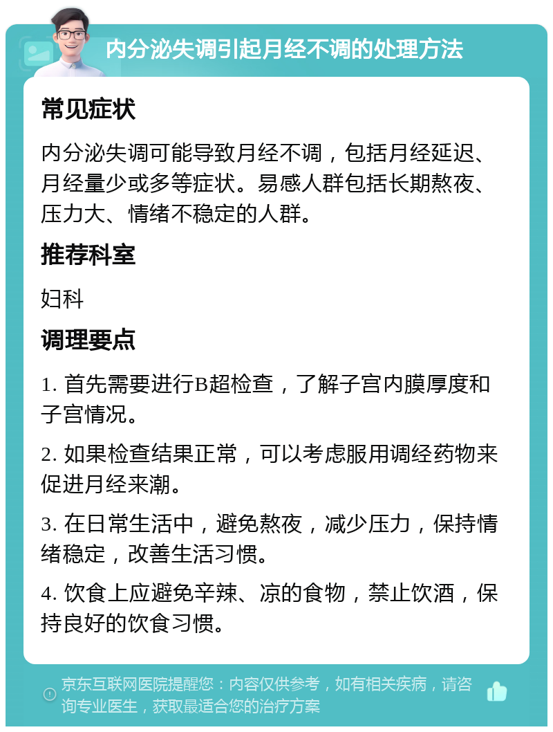 内分泌失调引起月经不调的处理方法 常见症状 内分泌失调可能导致月经不调，包括月经延迟、月经量少或多等症状。易感人群包括长期熬夜、压力大、情绪不稳定的人群。 推荐科室 妇科 调理要点 1. 首先需要进行B超检查，了解子宫内膜厚度和子宫情况。 2. 如果检查结果正常，可以考虑服用调经药物来促进月经来潮。 3. 在日常生活中，避免熬夜，减少压力，保持情绪稳定，改善生活习惯。 4. 饮食上应避免辛辣、凉的食物，禁止饮酒，保持良好的饮食习惯。