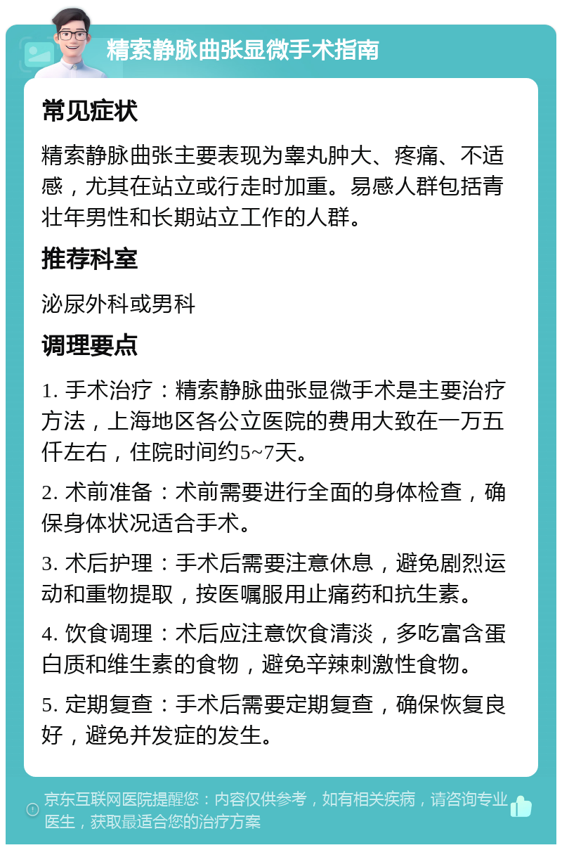 精索静脉曲张显微手术指南 常见症状 精索静脉曲张主要表现为睾丸肿大、疼痛、不适感，尤其在站立或行走时加重。易感人群包括青壮年男性和长期站立工作的人群。 推荐科室 泌尿外科或男科 调理要点 1. 手术治疗：精索静脉曲张显微手术是主要治疗方法，上海地区各公立医院的费用大致在一万五仟左右，住院时间约5~7天。 2. 术前准备：术前需要进行全面的身体检查，确保身体状况适合手术。 3. 术后护理：手术后需要注意休息，避免剧烈运动和重物提取，按医嘱服用止痛药和抗生素。 4. 饮食调理：术后应注意饮食清淡，多吃富含蛋白质和维生素的食物，避免辛辣刺激性食物。 5. 定期复查：手术后需要定期复查，确保恢复良好，避免并发症的发生。