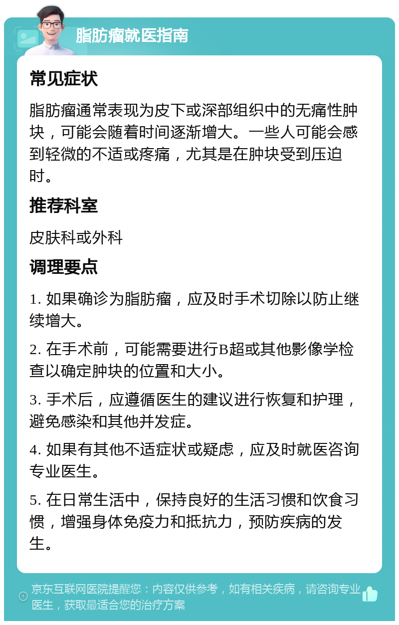 脂肪瘤就医指南 常见症状 脂肪瘤通常表现为皮下或深部组织中的无痛性肿块，可能会随着时间逐渐增大。一些人可能会感到轻微的不适或疼痛，尤其是在肿块受到压迫时。 推荐科室 皮肤科或外科 调理要点 1. 如果确诊为脂肪瘤，应及时手术切除以防止继续增大。 2. 在手术前，可能需要进行B超或其他影像学检查以确定肿块的位置和大小。 3. 手术后，应遵循医生的建议进行恢复和护理，避免感染和其他并发症。 4. 如果有其他不适症状或疑虑，应及时就医咨询专业医生。 5. 在日常生活中，保持良好的生活习惯和饮食习惯，增强身体免疫力和抵抗力，预防疾病的发生。