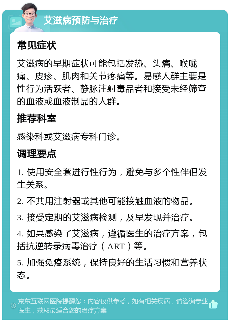 艾滋病预防与治疗 常见症状 艾滋病的早期症状可能包括发热、头痛、喉咙痛、皮疹、肌肉和关节疼痛等。易感人群主要是性行为活跃者、静脉注射毒品者和接受未经筛查的血液或血液制品的人群。 推荐科室 感染科或艾滋病专科门诊。 调理要点 1. 使用安全套进行性行为，避免与多个性伴侣发生关系。 2. 不共用注射器或其他可能接触血液的物品。 3. 接受定期的艾滋病检测，及早发现并治疗。 4. 如果感染了艾滋病，遵循医生的治疗方案，包括抗逆转录病毒治疗（ART）等。 5. 加强免疫系统，保持良好的生活习惯和营养状态。