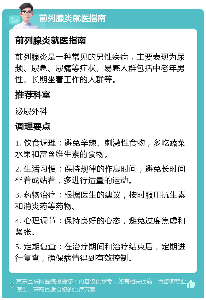 前列腺炎就医指南 前列腺炎就医指南 前列腺炎是一种常见的男性疾病，主要表现为尿频、尿急、尿痛等症状。易感人群包括中老年男性、长期坐着工作的人群等。 推荐科室 泌尿外科 调理要点 1. 饮食调理：避免辛辣、刺激性食物，多吃蔬菜水果和富含维生素的食物。 2. 生活习惯：保持规律的作息时间，避免长时间坐着或站着，多进行适量的运动。 3. 药物治疗：根据医生的建议，按时服用抗生素和消炎药等药物。 4. 心理调节：保持良好的心态，避免过度焦虑和紧张。 5. 定期复查：在治疗期间和治疗结束后，定期进行复查，确保病情得到有效控制。