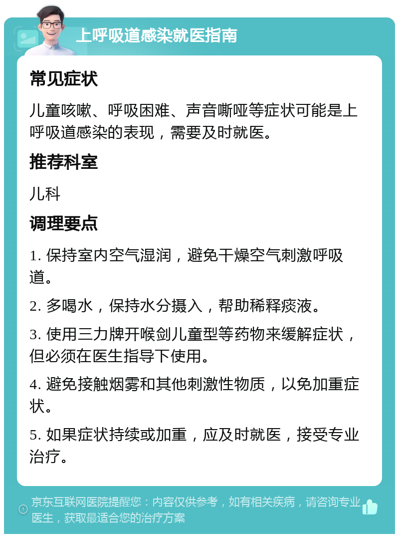 上呼吸道感染就医指南 常见症状 儿童咳嗽、呼吸困难、声音嘶哑等症状可能是上呼吸道感染的表现，需要及时就医。 推荐科室 儿科 调理要点 1. 保持室内空气湿润，避免干燥空气刺激呼吸道。 2. 多喝水，保持水分摄入，帮助稀释痰液。 3. 使用三力牌开喉剑儿童型等药物来缓解症状，但必须在医生指导下使用。 4. 避免接触烟雾和其他刺激性物质，以免加重症状。 5. 如果症状持续或加重，应及时就医，接受专业治疗。