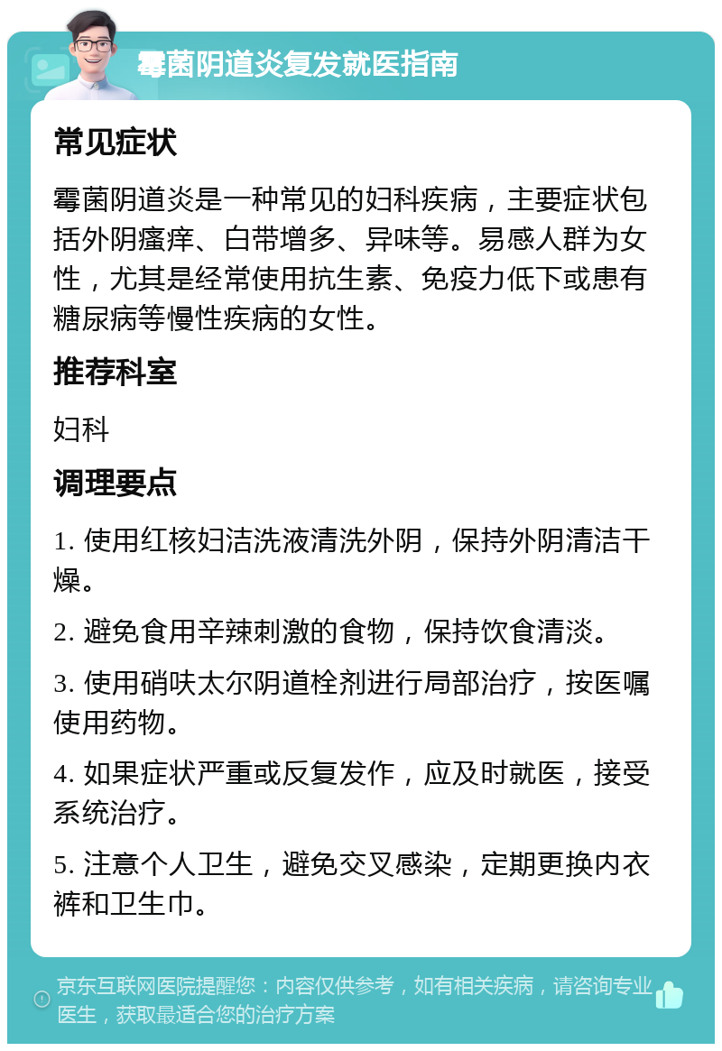 霉菌阴道炎复发就医指南 常见症状 霉菌阴道炎是一种常见的妇科疾病，主要症状包括外阴瘙痒、白带增多、异味等。易感人群为女性，尤其是经常使用抗生素、免疫力低下或患有糖尿病等慢性疾病的女性。 推荐科室 妇科 调理要点 1. 使用红核妇洁洗液清洗外阴，保持外阴清洁干燥。 2. 避免食用辛辣刺激的食物，保持饮食清淡。 3. 使用硝呋太尔阴道栓剂进行局部治疗，按医嘱使用药物。 4. 如果症状严重或反复发作，应及时就医，接受系统治疗。 5. 注意个人卫生，避免交叉感染，定期更换内衣裤和卫生巾。