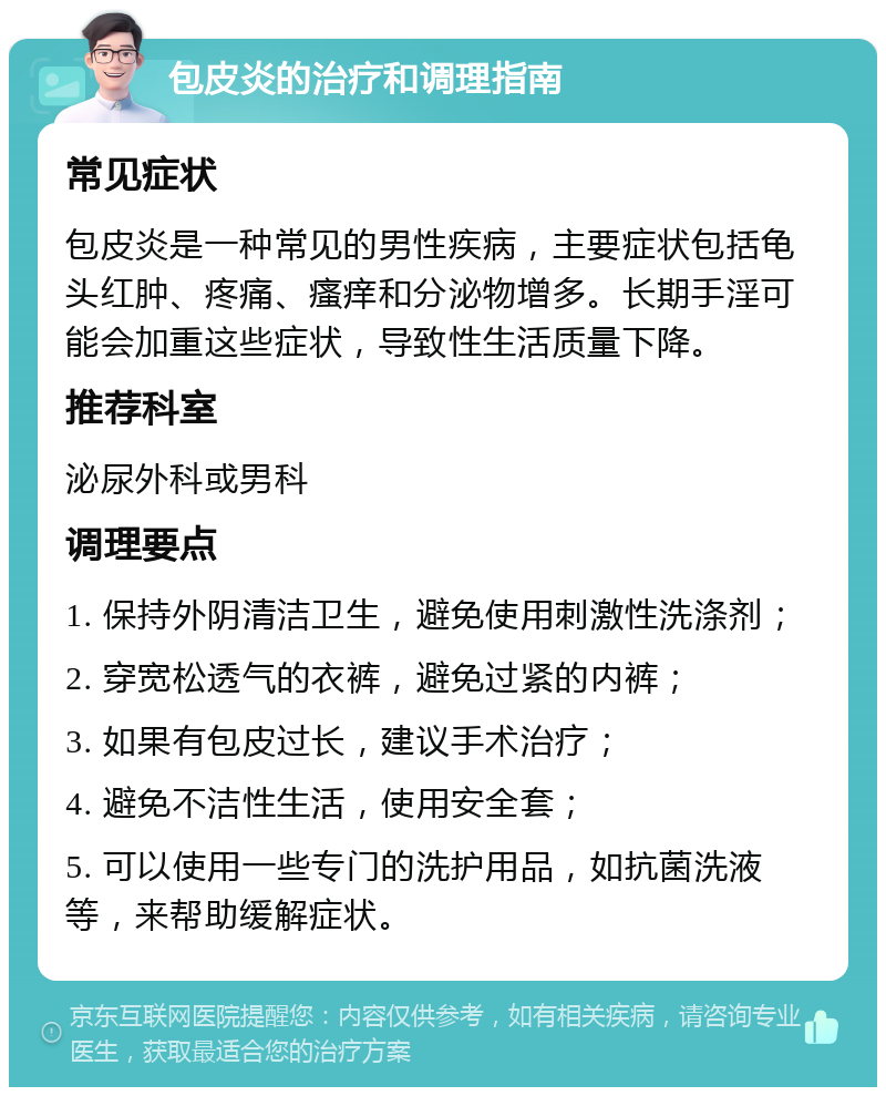 包皮炎的治疗和调理指南 常见症状 包皮炎是一种常见的男性疾病，主要症状包括龟头红肿、疼痛、瘙痒和分泌物增多。长期手淫可能会加重这些症状，导致性生活质量下降。 推荐科室 泌尿外科或男科 调理要点 1. 保持外阴清洁卫生，避免使用刺激性洗涤剂； 2. 穿宽松透气的衣裤，避免过紧的内裤； 3. 如果有包皮过长，建议手术治疗； 4. 避免不洁性生活，使用安全套； 5. 可以使用一些专门的洗护用品，如抗菌洗液等，来帮助缓解症状。