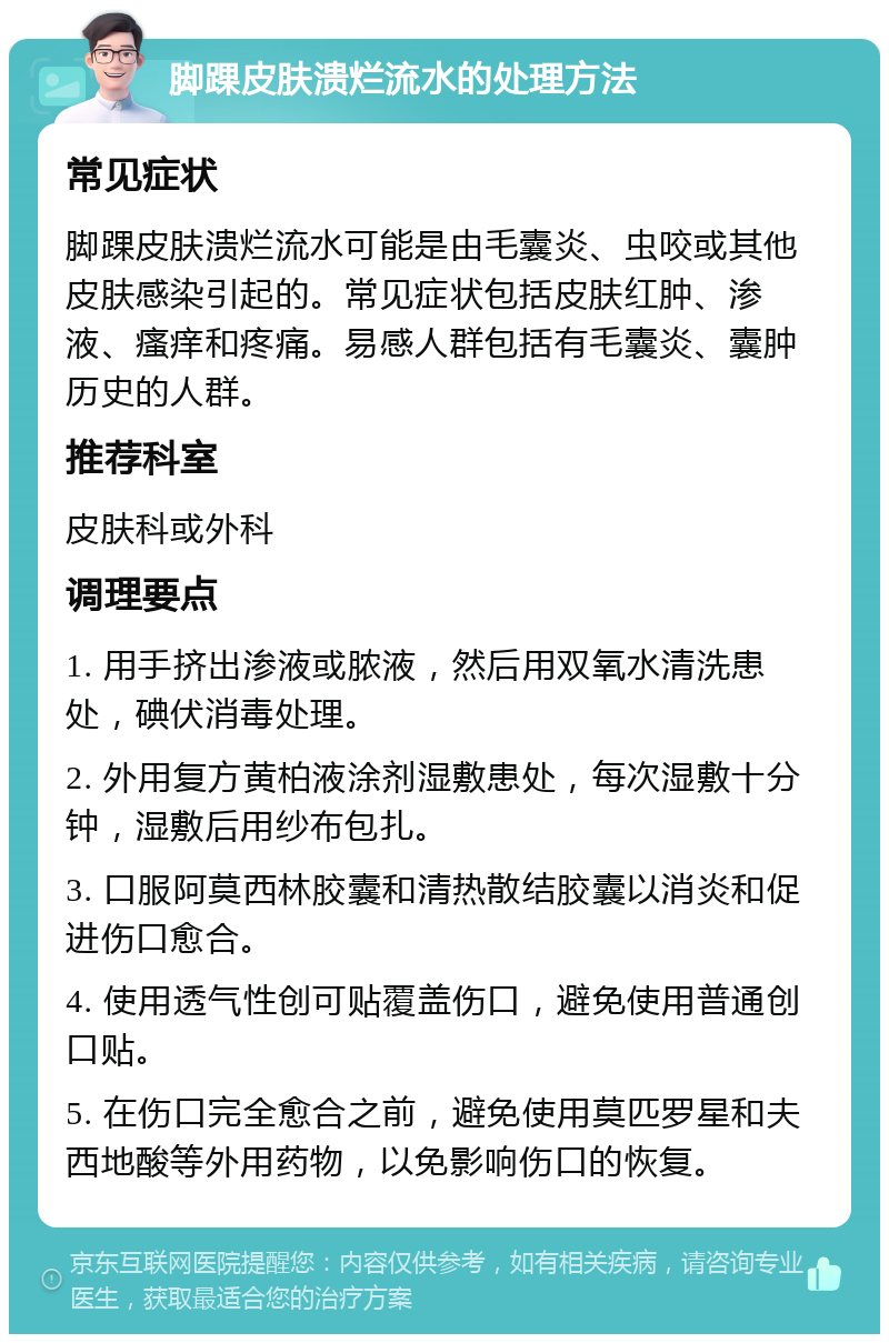 脚踝皮肤溃烂流水的处理方法 常见症状 脚踝皮肤溃烂流水可能是由毛囊炎、虫咬或其他皮肤感染引起的。常见症状包括皮肤红肿、渗液、瘙痒和疼痛。易感人群包括有毛囊炎、囊肿历史的人群。 推荐科室 皮肤科或外科 调理要点 1. 用手挤出渗液或脓液，然后用双氧水清洗患处，碘伏消毒处理。 2. 外用复方黄柏液涂剂湿敷患处，每次湿敷十分钟，湿敷后用纱布包扎。 3. 口服阿莫西林胶囊和清热散结胶囊以消炎和促进伤口愈合。 4. 使用透气性创可贴覆盖伤口，避免使用普通创口贴。 5. 在伤口完全愈合之前，避免使用莫匹罗星和夫西地酸等外用药物，以免影响伤口的恢复。