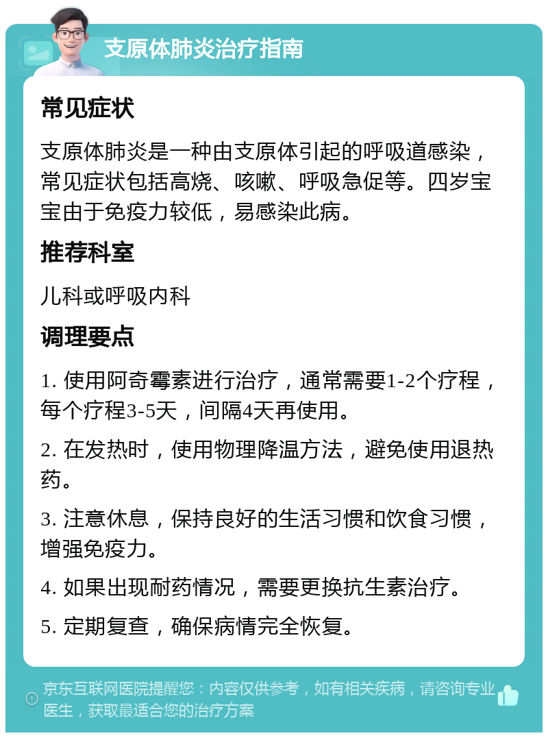 支原体肺炎治疗指南 常见症状 支原体肺炎是一种由支原体引起的呼吸道感染，常见症状包括高烧、咳嗽、呼吸急促等。四岁宝宝由于免疫力较低，易感染此病。 推荐科室 儿科或呼吸内科 调理要点 1. 使用阿奇霉素进行治疗，通常需要1-2个疗程，每个疗程3-5天，间隔4天再使用。 2. 在发热时，使用物理降温方法，避免使用退热药。 3. 注意休息，保持良好的生活习惯和饮食习惯，增强免疫力。 4. 如果出现耐药情况，需要更换抗生素治疗。 5. 定期复查，确保病情完全恢复。