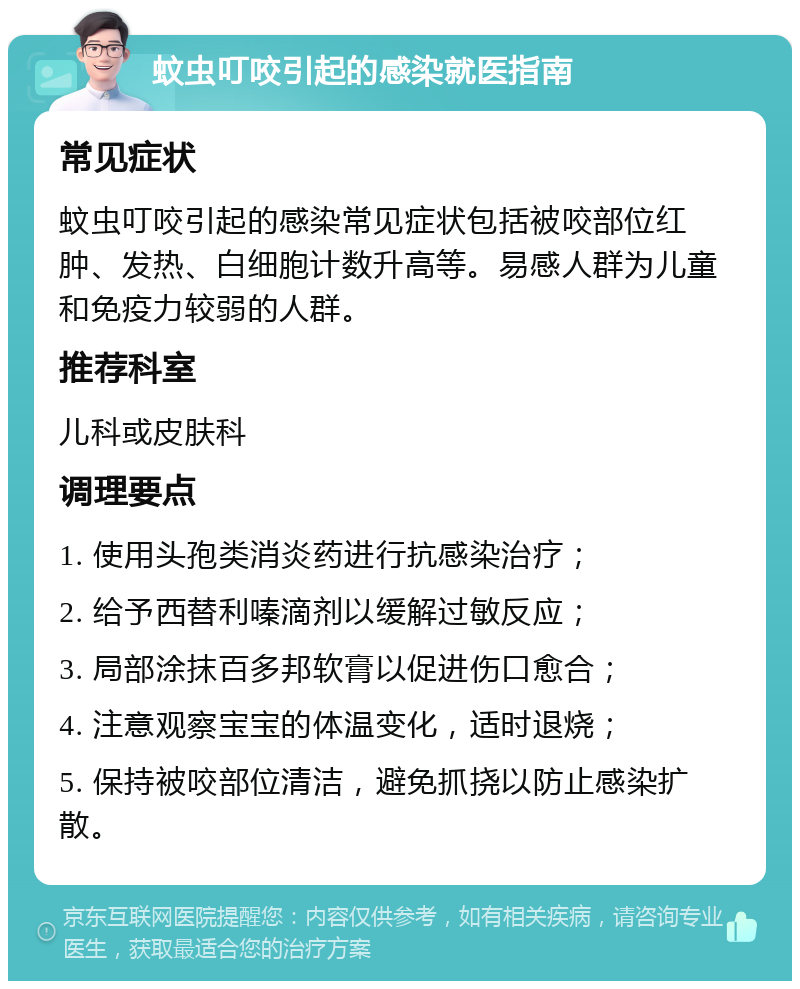 蚊虫叮咬引起的感染就医指南 常见症状 蚊虫叮咬引起的感染常见症状包括被咬部位红肿、发热、白细胞计数升高等。易感人群为儿童和免疫力较弱的人群。 推荐科室 儿科或皮肤科 调理要点 1. 使用头孢类消炎药进行抗感染治疗； 2. 给予西替利嗪滴剂以缓解过敏反应； 3. 局部涂抹百多邦软膏以促进伤口愈合； 4. 注意观察宝宝的体温变化，适时退烧； 5. 保持被咬部位清洁，避免抓挠以防止感染扩散。