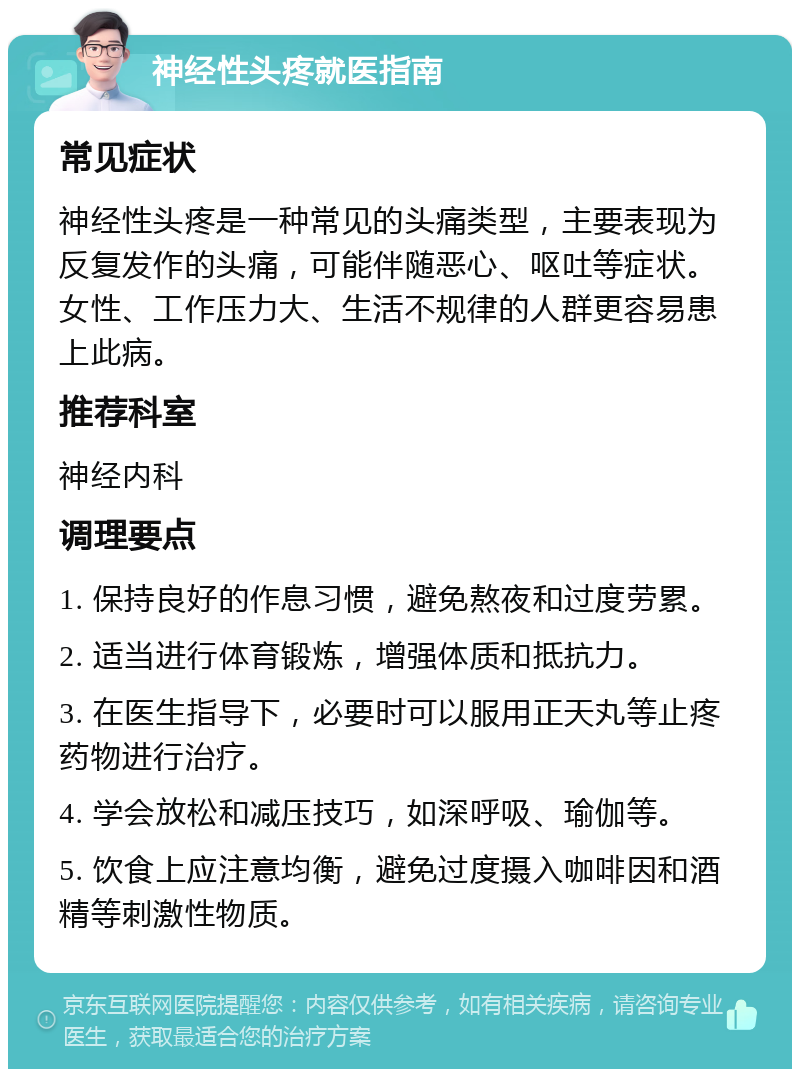 神经性头疼就医指南 常见症状 神经性头疼是一种常见的头痛类型，主要表现为反复发作的头痛，可能伴随恶心、呕吐等症状。女性、工作压力大、生活不规律的人群更容易患上此病。 推荐科室 神经内科 调理要点 1. 保持良好的作息习惯，避免熬夜和过度劳累。 2. 适当进行体育锻炼，增强体质和抵抗力。 3. 在医生指导下，必要时可以服用正天丸等止疼药物进行治疗。 4. 学会放松和减压技巧，如深呼吸、瑜伽等。 5. 饮食上应注意均衡，避免过度摄入咖啡因和酒精等刺激性物质。