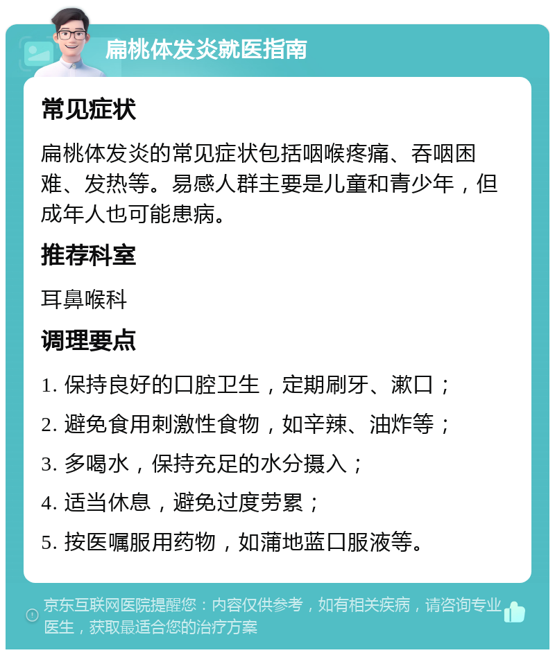 扁桃体发炎就医指南 常见症状 扁桃体发炎的常见症状包括咽喉疼痛、吞咽困难、发热等。易感人群主要是儿童和青少年，但成年人也可能患病。 推荐科室 耳鼻喉科 调理要点 1. 保持良好的口腔卫生，定期刷牙、漱口； 2. 避免食用刺激性食物，如辛辣、油炸等； 3. 多喝水，保持充足的水分摄入； 4. 适当休息，避免过度劳累； 5. 按医嘱服用药物，如蒲地蓝口服液等。