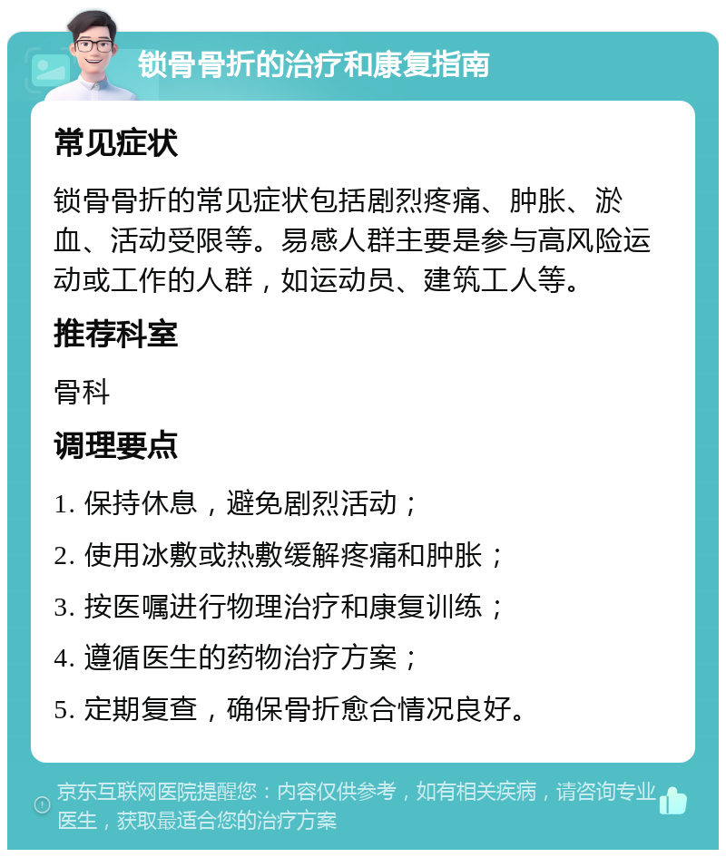 锁骨骨折的治疗和康复指南 常见症状 锁骨骨折的常见症状包括剧烈疼痛、肿胀、淤血、活动受限等。易感人群主要是参与高风险运动或工作的人群，如运动员、建筑工人等。 推荐科室 骨科 调理要点 1. 保持休息，避免剧烈活动； 2. 使用冰敷或热敷缓解疼痛和肿胀； 3. 按医嘱进行物理治疗和康复训练； 4. 遵循医生的药物治疗方案； 5. 定期复查，确保骨折愈合情况良好。