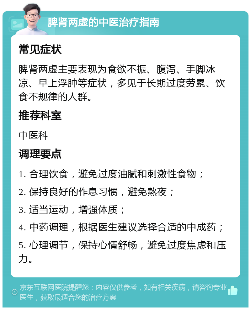 脾肾两虚的中医治疗指南 常见症状 脾肾两虚主要表现为食欲不振、腹泻、手脚冰凉、早上浮肿等症状，多见于长期过度劳累、饮食不规律的人群。 推荐科室 中医科 调理要点 1. 合理饮食，避免过度油腻和刺激性食物； 2. 保持良好的作息习惯，避免熬夜； 3. 适当运动，增强体质； 4. 中药调理，根据医生建议选择合适的中成药； 5. 心理调节，保持心情舒畅，避免过度焦虑和压力。