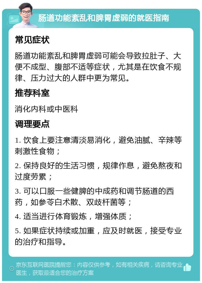 肠道功能紊乱和脾胃虚弱的就医指南 常见症状 肠道功能紊乱和脾胃虚弱可能会导致拉肚子、大便不成型、腹部不适等症状，尤其是在饮食不规律、压力过大的人群中更为常见。 推荐科室 消化内科或中医科 调理要点 1. 饮食上要注意清淡易消化，避免油腻、辛辣等刺激性食物； 2. 保持良好的生活习惯，规律作息，避免熬夜和过度劳累； 3. 可以口服一些健脾的中成药和调节肠道的西药，如参苓白术散、双歧杆菌等； 4. 适当进行体育锻炼，增强体质； 5. 如果症状持续或加重，应及时就医，接受专业的治疗和指导。