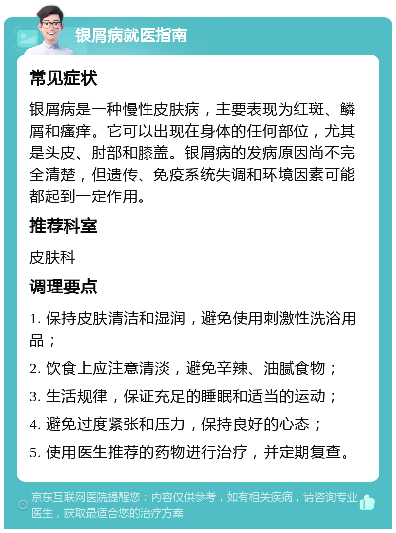 银屑病就医指南 常见症状 银屑病是一种慢性皮肤病，主要表现为红斑、鳞屑和瘙痒。它可以出现在身体的任何部位，尤其是头皮、肘部和膝盖。银屑病的发病原因尚不完全清楚，但遗传、免疫系统失调和环境因素可能都起到一定作用。 推荐科室 皮肤科 调理要点 1. 保持皮肤清洁和湿润，避免使用刺激性洗浴用品； 2. 饮食上应注意清淡，避免辛辣、油腻食物； 3. 生活规律，保证充足的睡眠和适当的运动； 4. 避免过度紧张和压力，保持良好的心态； 5. 使用医生推荐的药物进行治疗，并定期复查。