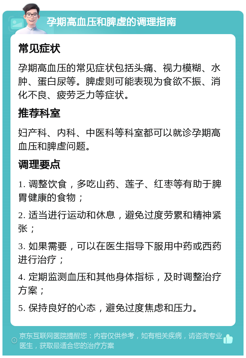 孕期高血压和脾虚的调理指南 常见症状 孕期高血压的常见症状包括头痛、视力模糊、水肿、蛋白尿等。脾虚则可能表现为食欲不振、消化不良、疲劳乏力等症状。 推荐科室 妇产科、内科、中医科等科室都可以就诊孕期高血压和脾虚问题。 调理要点 1. 调整饮食，多吃山药、莲子、红枣等有助于脾胃健康的食物； 2. 适当进行运动和休息，避免过度劳累和精神紧张； 3. 如果需要，可以在医生指导下服用中药或西药进行治疗； 4. 定期监测血压和其他身体指标，及时调整治疗方案； 5. 保持良好的心态，避免过度焦虑和压力。