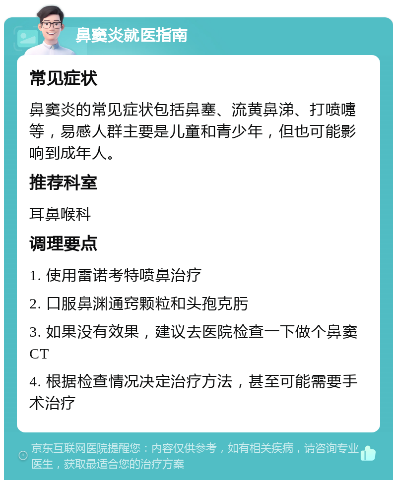 鼻窦炎就医指南 常见症状 鼻窦炎的常见症状包括鼻塞、流黄鼻涕、打喷嚏等，易感人群主要是儿童和青少年，但也可能影响到成年人。 推荐科室 耳鼻喉科 调理要点 1. 使用雷诺考特喷鼻治疗 2. 口服鼻渊通窍颗粒和头孢克肟 3. 如果没有效果，建议去医院检查一下做个鼻窦CT 4. 根据检查情况决定治疗方法，甚至可能需要手术治疗