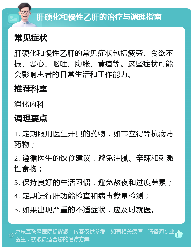 肝硬化和慢性乙肝的治疗与调理指南 常见症状 肝硬化和慢性乙肝的常见症状包括疲劳、食欲不振、恶心、呕吐、腹胀、黄疸等。这些症状可能会影响患者的日常生活和工作能力。 推荐科室 消化内科 调理要点 1. 定期服用医生开具的药物，如韦立得等抗病毒药物； 2. 遵循医生的饮食建议，避免油腻、辛辣和刺激性食物； 3. 保持良好的生活习惯，避免熬夜和过度劳累； 4. 定期进行肝功能检查和病毒载量检测； 5. 如果出现严重的不适症状，应及时就医。