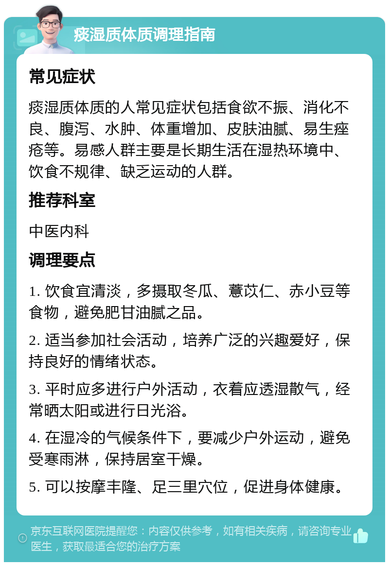 痰湿质体质调理指南 常见症状 痰湿质体质的人常见症状包括食欲不振、消化不良、腹泻、水肿、体重增加、皮肤油腻、易生痤疮等。易感人群主要是长期生活在湿热环境中、饮食不规律、缺乏运动的人群。 推荐科室 中医内科 调理要点 1. 饮食宜清淡，多摄取冬瓜、薏苡仁、赤小豆等食物，避免肥甘油腻之品。 2. 适当参加社会活动，培养广泛的兴趣爱好，保持良好的情绪状态。 3. 平时应多进行户外活动，衣着应透湿散气，经常晒太阳或进行日光浴。 4. 在湿冷的气候条件下，要减少户外运动，避免受寒雨淋，保持居室干燥。 5. 可以按摩丰隆、足三里穴位，促进身体健康。