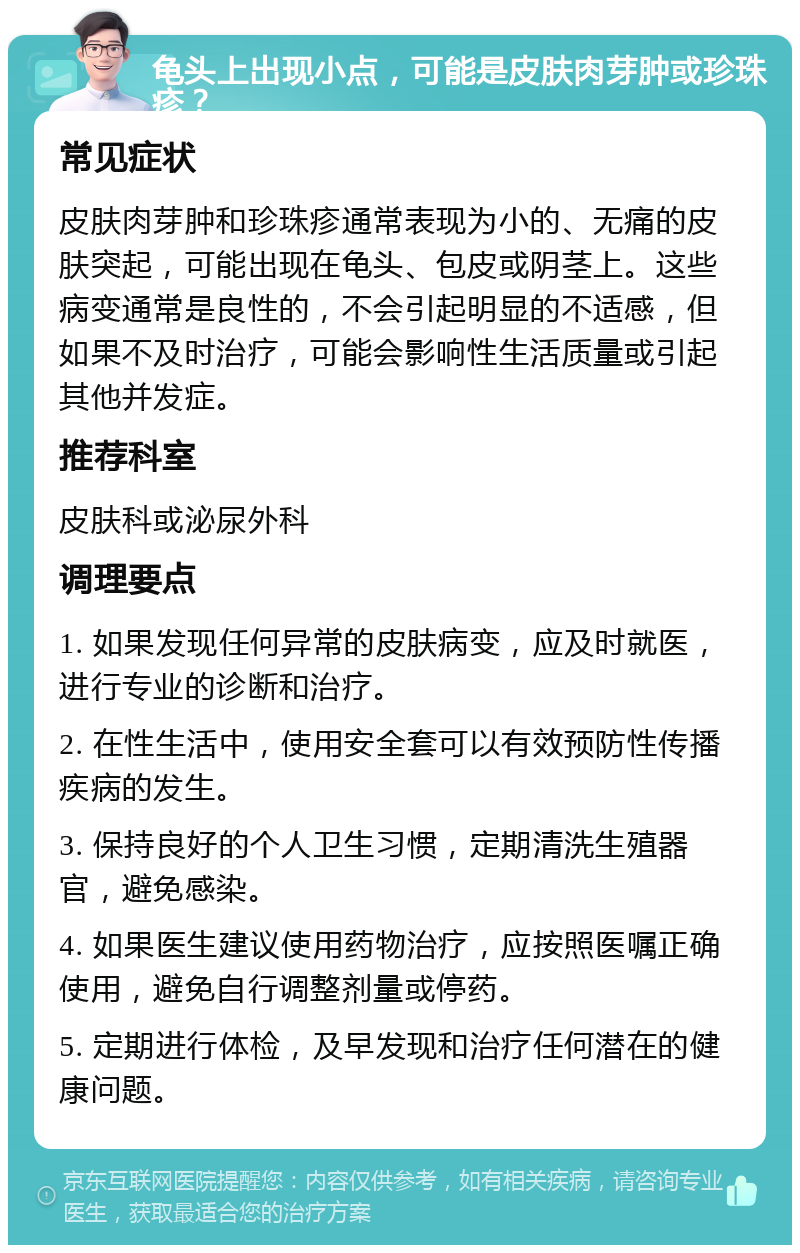 龟头上出现小点，可能是皮肤肉芽肿或珍珠疹？ 常见症状 皮肤肉芽肿和珍珠疹通常表现为小的、无痛的皮肤突起，可能出现在龟头、包皮或阴茎上。这些病变通常是良性的，不会引起明显的不适感，但如果不及时治疗，可能会影响性生活质量或引起其他并发症。 推荐科室 皮肤科或泌尿外科 调理要点 1. 如果发现任何异常的皮肤病变，应及时就医，进行专业的诊断和治疗。 2. 在性生活中，使用安全套可以有效预防性传播疾病的发生。 3. 保持良好的个人卫生习惯，定期清洗生殖器官，避免感染。 4. 如果医生建议使用药物治疗，应按照医嘱正确使用，避免自行调整剂量或停药。 5. 定期进行体检，及早发现和治疗任何潜在的健康问题。