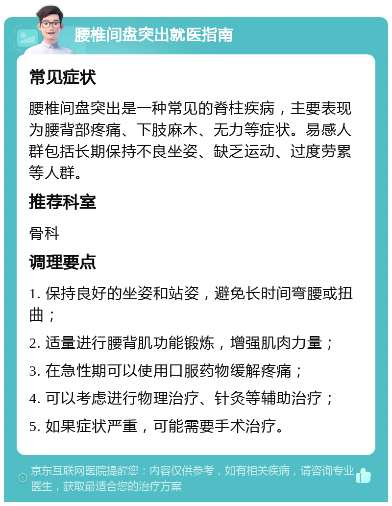 腰椎间盘突出就医指南 常见症状 腰椎间盘突出是一种常见的脊柱疾病，主要表现为腰背部疼痛、下肢麻木、无力等症状。易感人群包括长期保持不良坐姿、缺乏运动、过度劳累等人群。 推荐科室 骨科 调理要点 1. 保持良好的坐姿和站姿，避免长时间弯腰或扭曲； 2. 适量进行腰背肌功能锻炼，增强肌肉力量； 3. 在急性期可以使用口服药物缓解疼痛； 4. 可以考虑进行物理治疗、针灸等辅助治疗； 5. 如果症状严重，可能需要手术治疗。