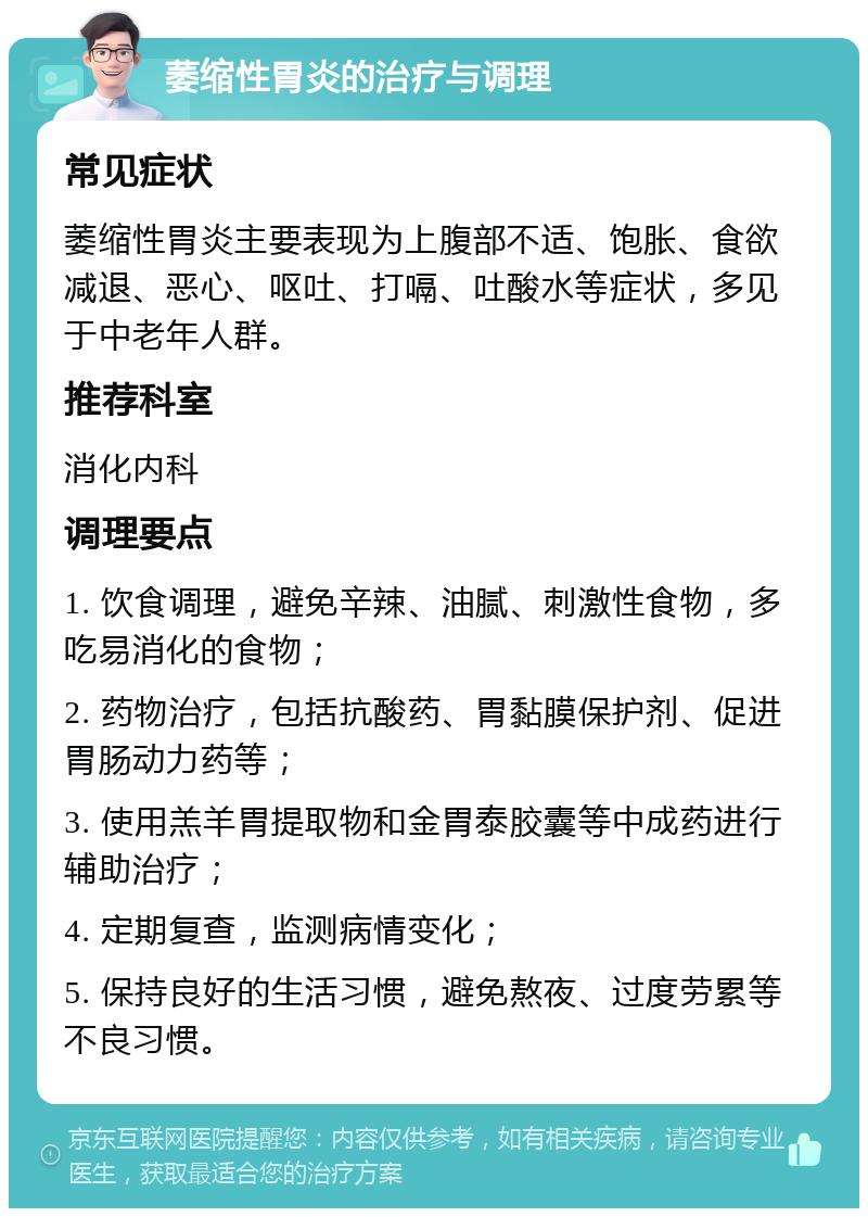 萎缩性胃炎的治疗与调理 常见症状 萎缩性胃炎主要表现为上腹部不适、饱胀、食欲减退、恶心、呕吐、打嗝、吐酸水等症状，多见于中老年人群。 推荐科室 消化内科 调理要点 1. 饮食调理，避免辛辣、油腻、刺激性食物，多吃易消化的食物； 2. 药物治疗，包括抗酸药、胃黏膜保护剂、促进胃肠动力药等； 3. 使用羔羊胃提取物和金胃泰胶囊等中成药进行辅助治疗； 4. 定期复查，监测病情变化； 5. 保持良好的生活习惯，避免熬夜、过度劳累等不良习惯。