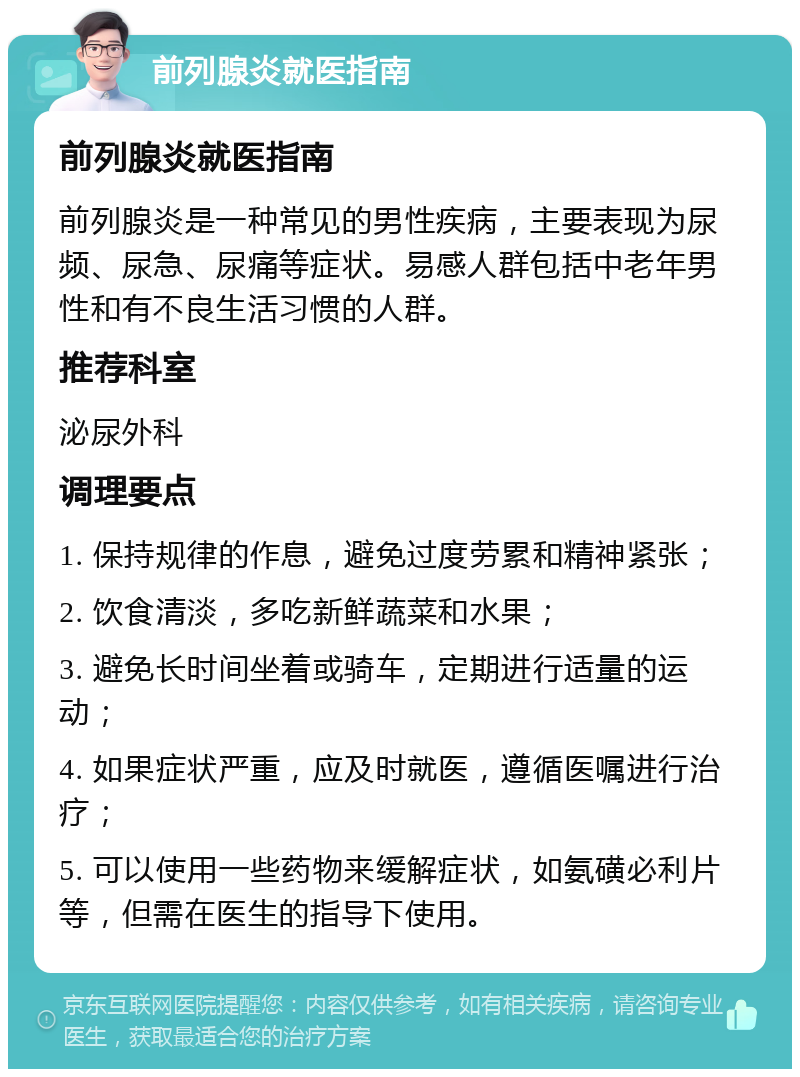 前列腺炎就医指南 前列腺炎就医指南 前列腺炎是一种常见的男性疾病，主要表现为尿频、尿急、尿痛等症状。易感人群包括中老年男性和有不良生活习惯的人群。 推荐科室 泌尿外科 调理要点 1. 保持规律的作息，避免过度劳累和精神紧张； 2. 饮食清淡，多吃新鲜蔬菜和水果； 3. 避免长时间坐着或骑车，定期进行适量的运动； 4. 如果症状严重，应及时就医，遵循医嘱进行治疗； 5. 可以使用一些药物来缓解症状，如氨磺必利片等，但需在医生的指导下使用。