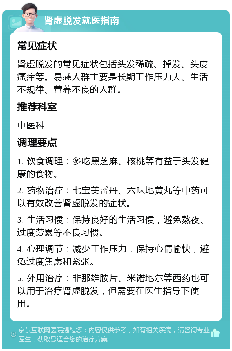 肾虚脱发就医指南 常见症状 肾虚脱发的常见症状包括头发稀疏、掉发、头皮瘙痒等。易感人群主要是长期工作压力大、生活不规律、营养不良的人群。 推荐科室 中医科 调理要点 1. 饮食调理：多吃黑芝麻、核桃等有益于头发健康的食物。 2. 药物治疗：七宝美髯丹、六味地黄丸等中药可以有效改善肾虚脱发的症状。 3. 生活习惯：保持良好的生活习惯，避免熬夜、过度劳累等不良习惯。 4. 心理调节：减少工作压力，保持心情愉快，避免过度焦虑和紧张。 5. 外用治疗：非那雄胺片、米诺地尔等西药也可以用于治疗肾虚脱发，但需要在医生指导下使用。