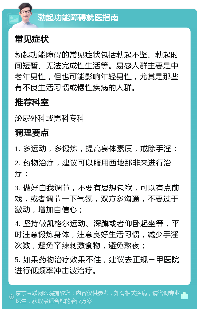 勃起功能障碍就医指南 常见症状 勃起功能障碍的常见症状包括勃起不坚、勃起时间短暂、无法完成性生活等。易感人群主要是中老年男性，但也可能影响年轻男性，尤其是那些有不良生活习惯或慢性疾病的人群。 推荐科室 泌尿外科或男科专科 调理要点 1. 多运动，多锻炼，提高身体素质，戒除手淫； 2. 药物治疗，建议可以服用西地那非来进行治疗； 3. 做好自我调节，不要有思想包袱，可以有点前戏，或者调节一下气氛，双方多沟通，不要过于激动，增加自信心； 4. 坚持做凯格尔运动、深蹲或者仰卧起坐等，平时注意锻炼身体，注意良好生活习惯，减少手淫次数，避免辛辣刺激食物，避免熬夜； 5. 如果药物治疗效果不佳，建议去正规三甲医院进行低频率冲击波治疗。