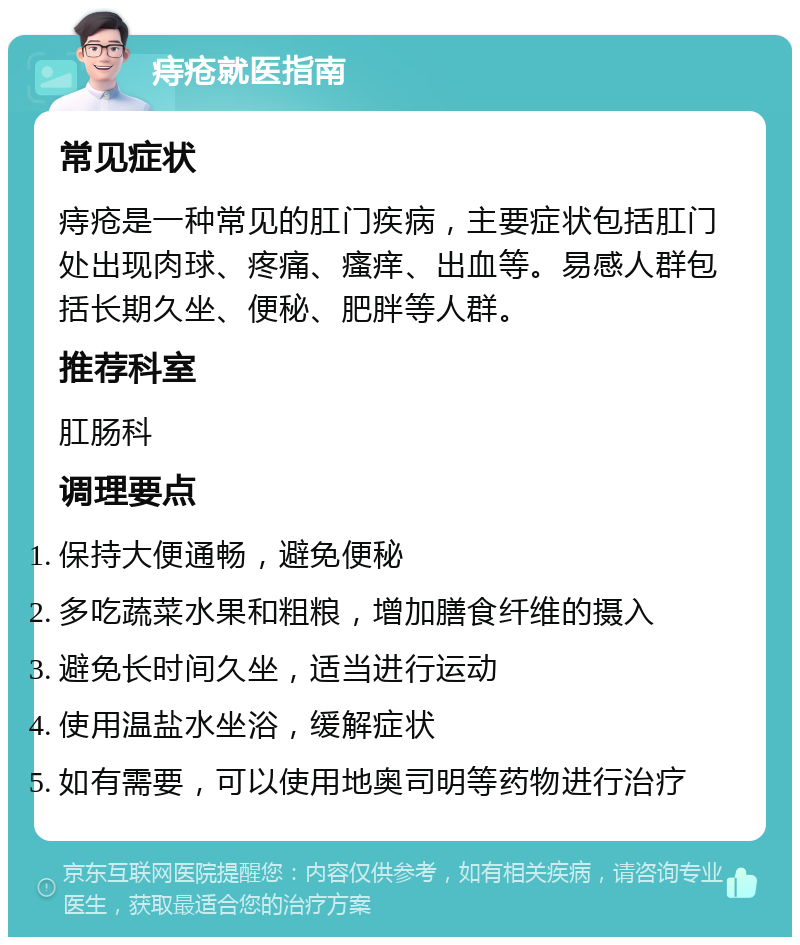 痔疮就医指南 常见症状 痔疮是一种常见的肛门疾病，主要症状包括肛门处出现肉球、疼痛、瘙痒、出血等。易感人群包括长期久坐、便秘、肥胖等人群。 推荐科室 肛肠科 调理要点 保持大便通畅，避免便秘 多吃蔬菜水果和粗粮，增加膳食纤维的摄入 避免长时间久坐，适当进行运动 使用温盐水坐浴，缓解症状 如有需要，可以使用地奥司明等药物进行治疗