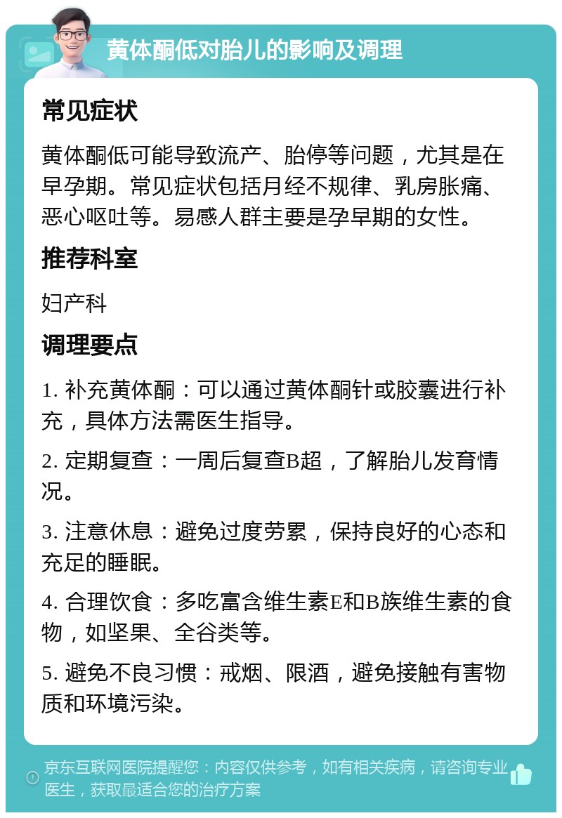 黄体酮低对胎儿的影响及调理 常见症状 黄体酮低可能导致流产、胎停等问题，尤其是在早孕期。常见症状包括月经不规律、乳房胀痛、恶心呕吐等。易感人群主要是孕早期的女性。 推荐科室 妇产科 调理要点 1. 补充黄体酮：可以通过黄体酮针或胶囊进行补充，具体方法需医生指导。 2. 定期复查：一周后复查B超，了解胎儿发育情况。 3. 注意休息：避免过度劳累，保持良好的心态和充足的睡眠。 4. 合理饮食：多吃富含维生素E和B族维生素的食物，如坚果、全谷类等。 5. 避免不良习惯：戒烟、限酒，避免接触有害物质和环境污染。