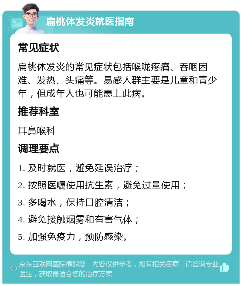 扁桃体发炎就医指南 常见症状 扁桃体发炎的常见症状包括喉咙疼痛、吞咽困难、发热、头痛等。易感人群主要是儿童和青少年，但成年人也可能患上此病。 推荐科室 耳鼻喉科 调理要点 1. 及时就医，避免延误治疗； 2. 按照医嘱使用抗生素，避免过量使用； 3. 多喝水，保持口腔清洁； 4. 避免接触烟雾和有害气体； 5. 加强免疫力，预防感染。