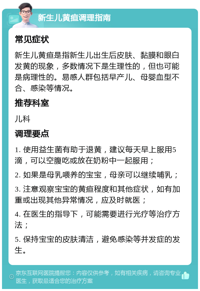 新生儿黄疸调理指南 常见症状 新生儿黄疸是指新生儿出生后皮肤、黏膜和眼白发黄的现象，多数情况下是生理性的，但也可能是病理性的。易感人群包括早产儿、母婴血型不合、感染等情况。 推荐科室 儿科 调理要点 1. 使用益生菌有助于退黄，建议每天早上服用5滴，可以空腹吃或放在奶粉中一起服用； 2. 如果是母乳喂养的宝宝，母亲可以继续哺乳； 3. 注意观察宝宝的黄疸程度和其他症状，如有加重或出现其他异常情况，应及时就医； 4. 在医生的指导下，可能需要进行光疗等治疗方法； 5. 保持宝宝的皮肤清洁，避免感染等并发症的发生。