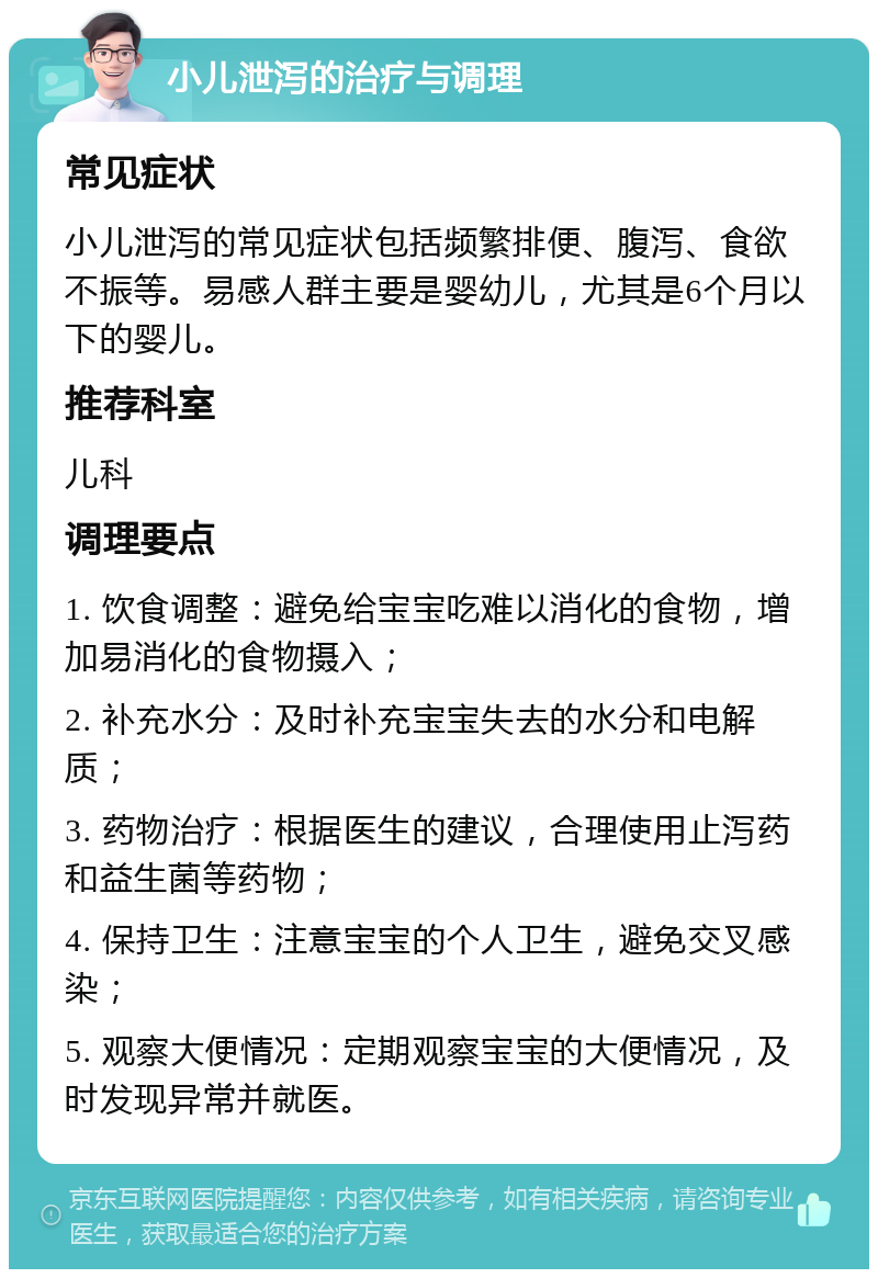 小儿泄泻的治疗与调理 常见症状 小儿泄泻的常见症状包括频繁排便、腹泻、食欲不振等。易感人群主要是婴幼儿，尤其是6个月以下的婴儿。 推荐科室 儿科 调理要点 1. 饮食调整：避免给宝宝吃难以消化的食物，增加易消化的食物摄入； 2. 补充水分：及时补充宝宝失去的水分和电解质； 3. 药物治疗：根据医生的建议，合理使用止泻药和益生菌等药物； 4. 保持卫生：注意宝宝的个人卫生，避免交叉感染； 5. 观察大便情况：定期观察宝宝的大便情况，及时发现异常并就医。