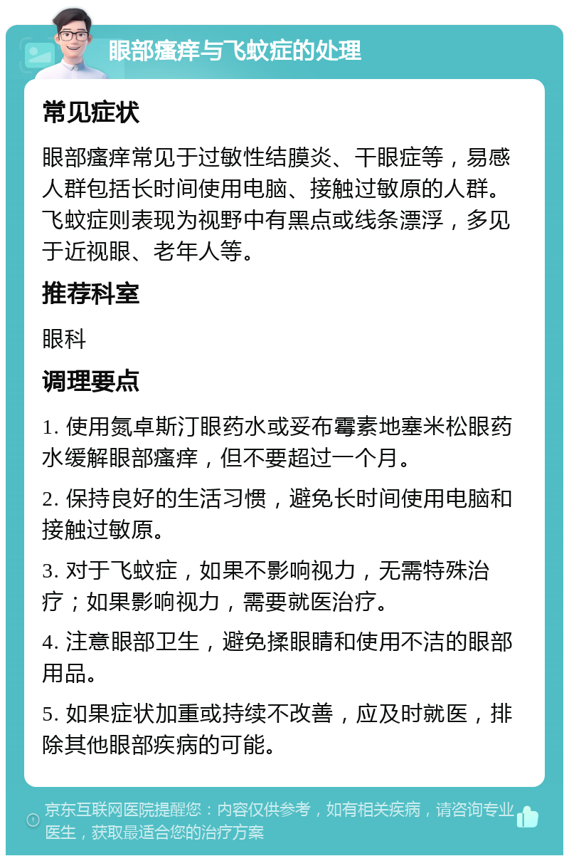 眼部瘙痒与飞蚊症的处理 常见症状 眼部瘙痒常见于过敏性结膜炎、干眼症等，易感人群包括长时间使用电脑、接触过敏原的人群。飞蚊症则表现为视野中有黑点或线条漂浮，多见于近视眼、老年人等。 推荐科室 眼科 调理要点 1. 使用氮卓斯汀眼药水或妥布霉素地塞米松眼药水缓解眼部瘙痒，但不要超过一个月。 2. 保持良好的生活习惯，避免长时间使用电脑和接触过敏原。 3. 对于飞蚊症，如果不影响视力，无需特殊治疗；如果影响视力，需要就医治疗。 4. 注意眼部卫生，避免揉眼睛和使用不洁的眼部用品。 5. 如果症状加重或持续不改善，应及时就医，排除其他眼部疾病的可能。