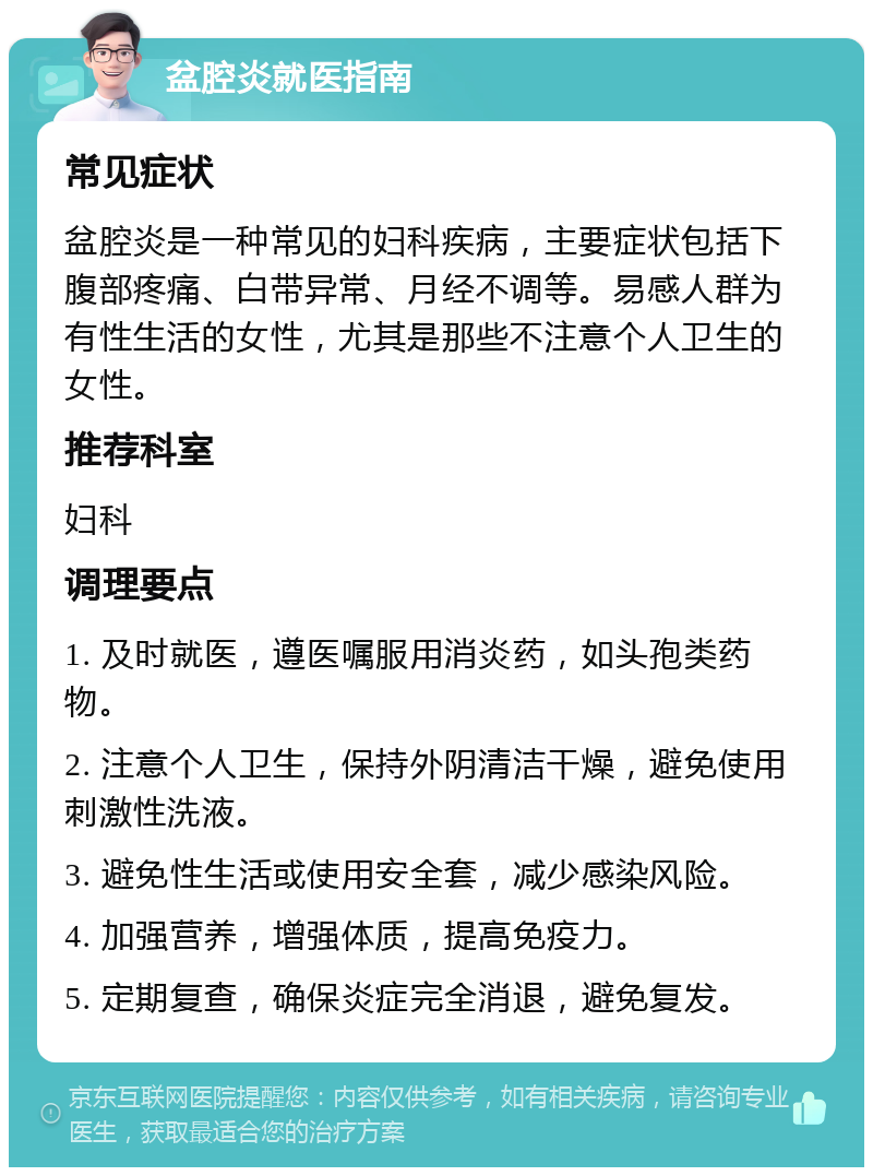 盆腔炎就医指南 常见症状 盆腔炎是一种常见的妇科疾病，主要症状包括下腹部疼痛、白带异常、月经不调等。易感人群为有性生活的女性，尤其是那些不注意个人卫生的女性。 推荐科室 妇科 调理要点 1. 及时就医，遵医嘱服用消炎药，如头孢类药物。 2. 注意个人卫生，保持外阴清洁干燥，避免使用刺激性洗液。 3. 避免性生活或使用安全套，减少感染风险。 4. 加强营养，增强体质，提高免疫力。 5. 定期复查，确保炎症完全消退，避免复发。