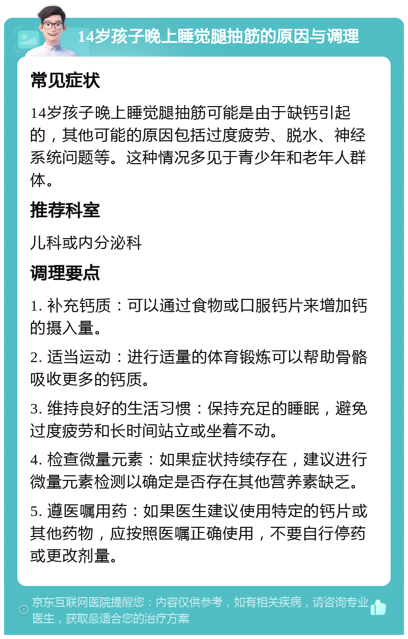 14岁孩子晚上睡觉腿抽筋的原因与调理 常见症状 14岁孩子晚上睡觉腿抽筋可能是由于缺钙引起的，其他可能的原因包括过度疲劳、脱水、神经系统问题等。这种情况多见于青少年和老年人群体。 推荐科室 儿科或内分泌科 调理要点 1. 补充钙质：可以通过食物或口服钙片来增加钙的摄入量。 2. 适当运动：进行适量的体育锻炼可以帮助骨骼吸收更多的钙质。 3. 维持良好的生活习惯：保持充足的睡眠，避免过度疲劳和长时间站立或坐着不动。 4. 检查微量元素：如果症状持续存在，建议进行微量元素检测以确定是否存在其他营养素缺乏。 5. 遵医嘱用药：如果医生建议使用特定的钙片或其他药物，应按照医嘱正确使用，不要自行停药或更改剂量。