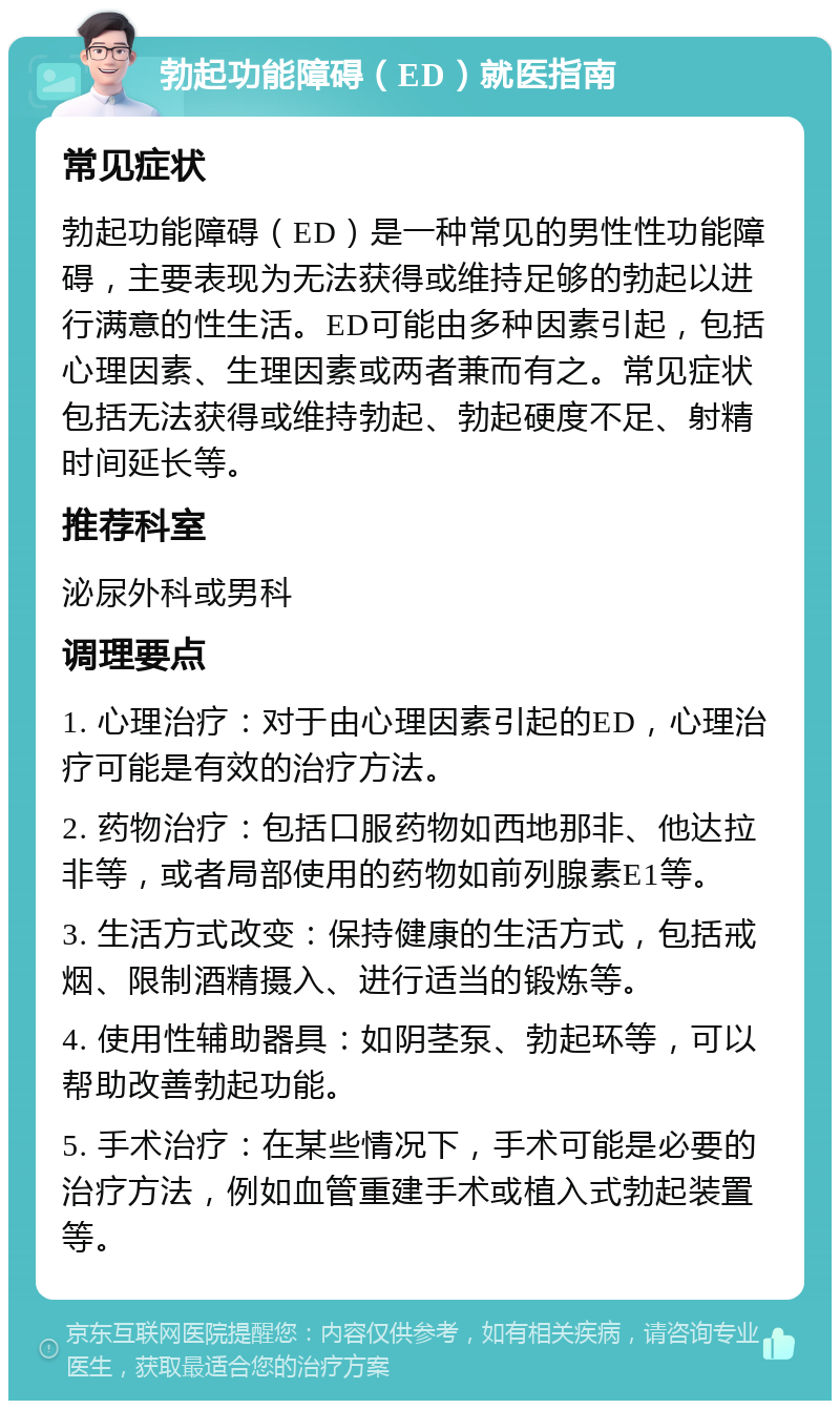 勃起功能障碍（ED）就医指南 常见症状 勃起功能障碍（ED）是一种常见的男性性功能障碍，主要表现为无法获得或维持足够的勃起以进行满意的性生活。ED可能由多种因素引起，包括心理因素、生理因素或两者兼而有之。常见症状包括无法获得或维持勃起、勃起硬度不足、射精时间延长等。 推荐科室 泌尿外科或男科 调理要点 1. 心理治疗：对于由心理因素引起的ED，心理治疗可能是有效的治疗方法。 2. 药物治疗：包括口服药物如西地那非、他达拉非等，或者局部使用的药物如前列腺素E1等。 3. 生活方式改变：保持健康的生活方式，包括戒烟、限制酒精摄入、进行适当的锻炼等。 4. 使用性辅助器具：如阴茎泵、勃起环等，可以帮助改善勃起功能。 5. 手术治疗：在某些情况下，手术可能是必要的治疗方法，例如血管重建手术或植入式勃起装置等。