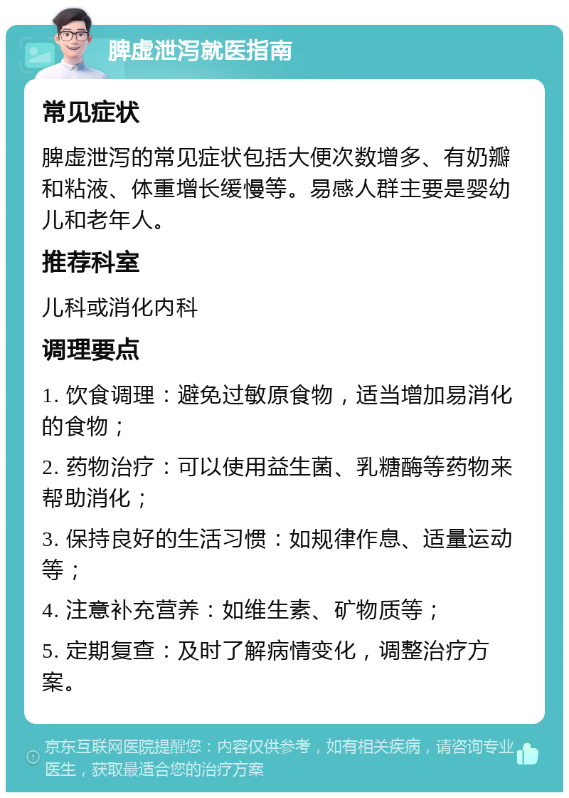 脾虚泄泻就医指南 常见症状 脾虚泄泻的常见症状包括大便次数增多、有奶瓣和粘液、体重增长缓慢等。易感人群主要是婴幼儿和老年人。 推荐科室 儿科或消化内科 调理要点 1. 饮食调理：避免过敏原食物，适当增加易消化的食物； 2. 药物治疗：可以使用益生菌、乳糖酶等药物来帮助消化； 3. 保持良好的生活习惯：如规律作息、适量运动等； 4. 注意补充营养：如维生素、矿物质等； 5. 定期复查：及时了解病情变化，调整治疗方案。