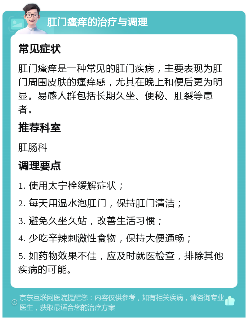 肛门瘙痒的治疗与调理 常见症状 肛门瘙痒是一种常见的肛门疾病，主要表现为肛门周围皮肤的瘙痒感，尤其在晚上和便后更为明显。易感人群包括长期久坐、便秘、肛裂等患者。 推荐科室 肛肠科 调理要点 1. 使用太宁栓缓解症状； 2. 每天用温水泡肛门，保持肛门清洁； 3. 避免久坐久站，改善生活习惯； 4. 少吃辛辣刺激性食物，保持大便通畅； 5. 如药物效果不佳，应及时就医检查，排除其他疾病的可能。