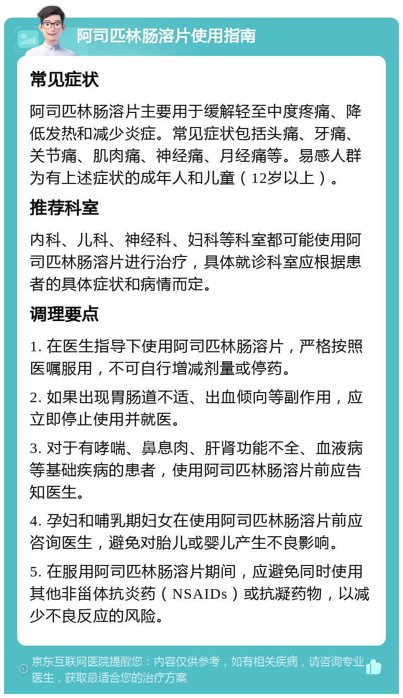 阿司匹林肠溶片使用指南 常见症状 阿司匹林肠溶片主要用于缓解轻至中度疼痛、降低发热和减少炎症。常见症状包括头痛、牙痛、关节痛、肌肉痛、神经痛、月经痛等。易感人群为有上述症状的成年人和儿童（12岁以上）。 推荐科室 内科、儿科、神经科、妇科等科室都可能使用阿司匹林肠溶片进行治疗，具体就诊科室应根据患者的具体症状和病情而定。 调理要点 1. 在医生指导下使用阿司匹林肠溶片，严格按照医嘱服用，不可自行增减剂量或停药。 2. 如果出现胃肠道不适、出血倾向等副作用，应立即停止使用并就医。 3. 对于有哮喘、鼻息肉、肝肾功能不全、血液病等基础疾病的患者，使用阿司匹林肠溶片前应告知医生。 4. 孕妇和哺乳期妇女在使用阿司匹林肠溶片前应咨询医生，避免对胎儿或婴儿产生不良影响。 5. 在服用阿司匹林肠溶片期间，应避免同时使用其他非甾体抗炎药（NSAIDs）或抗凝药物，以减少不良反应的风险。