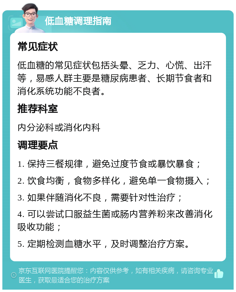 低血糖调理指南 常见症状 低血糖的常见症状包括头晕、乏力、心慌、出汗等，易感人群主要是糖尿病患者、长期节食者和消化系统功能不良者。 推荐科室 内分泌科或消化内科 调理要点 1. 保持三餐规律，避免过度节食或暴饮暴食； 2. 饮食均衡，食物多样化，避免单一食物摄入； 3. 如果伴随消化不良，需要针对性治疗； 4. 可以尝试口服益生菌或肠内营养粉来改善消化吸收功能； 5. 定期检测血糖水平，及时调整治疗方案。