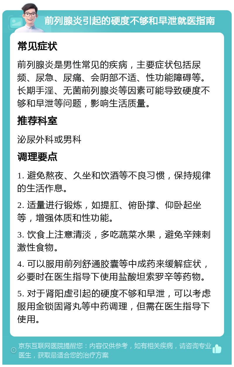 前列腺炎引起的硬度不够和早泄就医指南 常见症状 前列腺炎是男性常见的疾病，主要症状包括尿频、尿急、尿痛、会阴部不适、性功能障碍等。长期手淫、无菌前列腺炎等因素可能导致硬度不够和早泄等问题，影响生活质量。 推荐科室 泌尿外科或男科 调理要点 1. 避免熬夜、久坐和饮酒等不良习惯，保持规律的生活作息。 2. 适量进行锻炼，如提肛、俯卧撑、仰卧起坐等，增强体质和性功能。 3. 饮食上注意清淡，多吃蔬菜水果，避免辛辣刺激性食物。 4. 可以服用前列舒通胶囊等中成药来缓解症状，必要时在医生指导下使用盐酸坦索罗辛等药物。 5. 对于肾阳虚引起的硬度不够和早泄，可以考虑服用金锁固肾丸等中药调理，但需在医生指导下使用。