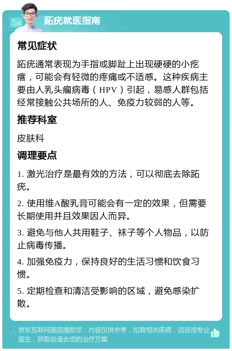 跖疣就医指南 常见症状 跖疣通常表现为手指或脚趾上出现硬硬的小疙瘩，可能会有轻微的疼痛或不适感。这种疾病主要由人乳头瘤病毒（HPV）引起，易感人群包括经常接触公共场所的人、免疫力较弱的人等。 推荐科室 皮肤科 调理要点 1. 激光治疗是最有效的方法，可以彻底去除跖疣。 2. 使用维A酸乳膏可能会有一定的效果，但需要长期使用并且效果因人而异。 3. 避免与他人共用鞋子、袜子等个人物品，以防止病毒传播。 4. 加强免疫力，保持良好的生活习惯和饮食习惯。 5. 定期检查和清洁受影响的区域，避免感染扩散。