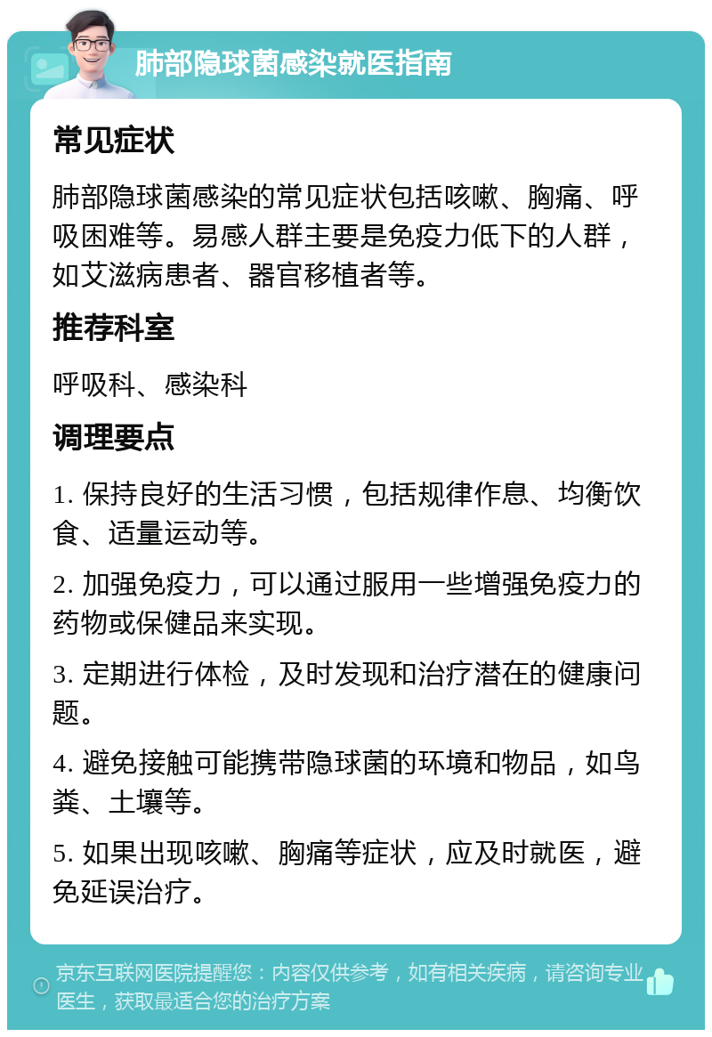 肺部隐球菌感染就医指南 常见症状 肺部隐球菌感染的常见症状包括咳嗽、胸痛、呼吸困难等。易感人群主要是免疫力低下的人群，如艾滋病患者、器官移植者等。 推荐科室 呼吸科、感染科 调理要点 1. 保持良好的生活习惯，包括规律作息、均衡饮食、适量运动等。 2. 加强免疫力，可以通过服用一些增强免疫力的药物或保健品来实现。 3. 定期进行体检，及时发现和治疗潜在的健康问题。 4. 避免接触可能携带隐球菌的环境和物品，如鸟粪、土壤等。 5. 如果出现咳嗽、胸痛等症状，应及时就医，避免延误治疗。