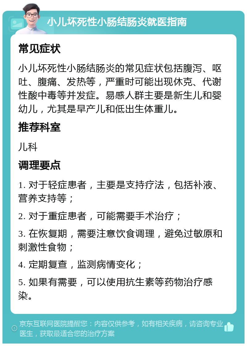 小儿坏死性小肠结肠炎就医指南 常见症状 小儿坏死性小肠结肠炎的常见症状包括腹泻、呕吐、腹痛、发热等，严重时可能出现休克、代谢性酸中毒等并发症。易感人群主要是新生儿和婴幼儿，尤其是早产儿和低出生体重儿。 推荐科室 儿科 调理要点 1. 对于轻症患者，主要是支持疗法，包括补液、营养支持等； 2. 对于重症患者，可能需要手术治疗； 3. 在恢复期，需要注意饮食调理，避免过敏原和刺激性食物； 4. 定期复查，监测病情变化； 5. 如果有需要，可以使用抗生素等药物治疗感染。