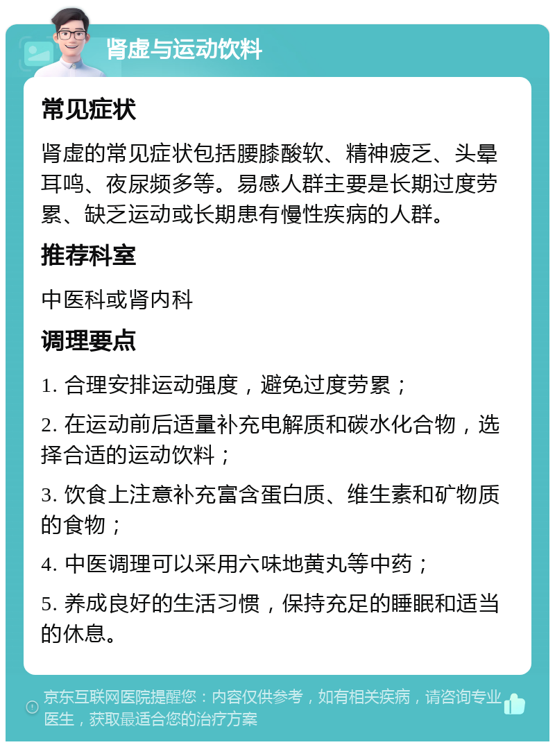 肾虚与运动饮料 常见症状 肾虚的常见症状包括腰膝酸软、精神疲乏、头晕耳鸣、夜尿频多等。易感人群主要是长期过度劳累、缺乏运动或长期患有慢性疾病的人群。 推荐科室 中医科或肾内科 调理要点 1. 合理安排运动强度，避免过度劳累； 2. 在运动前后适量补充电解质和碳水化合物，选择合适的运动饮料； 3. 饮食上注意补充富含蛋白质、维生素和矿物质的食物； 4. 中医调理可以采用六味地黄丸等中药； 5. 养成良好的生活习惯，保持充足的睡眠和适当的休息。