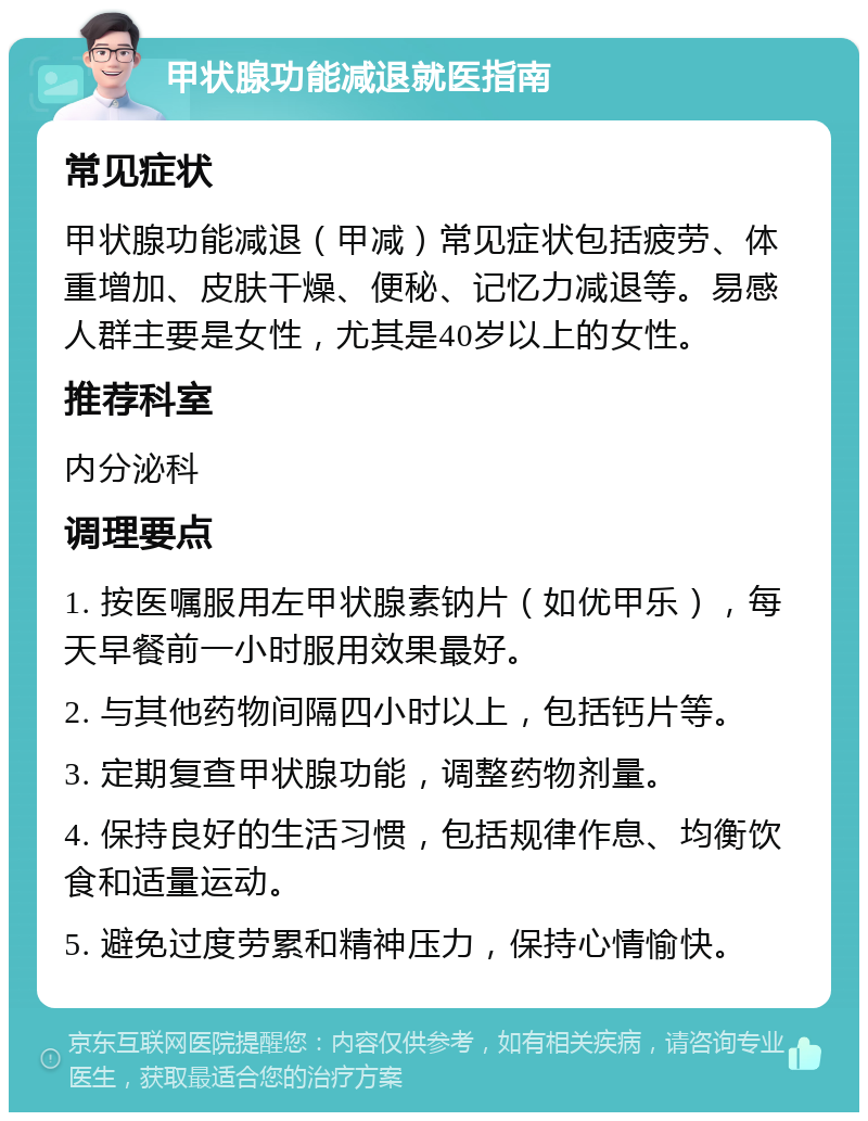 甲状腺功能减退就医指南 常见症状 甲状腺功能减退（甲减）常见症状包括疲劳、体重增加、皮肤干燥、便秘、记忆力减退等。易感人群主要是女性，尤其是40岁以上的女性。 推荐科室 内分泌科 调理要点 1. 按医嘱服用左甲状腺素钠片（如优甲乐），每天早餐前一小时服用效果最好。 2. 与其他药物间隔四小时以上，包括钙片等。 3. 定期复查甲状腺功能，调整药物剂量。 4. 保持良好的生活习惯，包括规律作息、均衡饮食和适量运动。 5. 避免过度劳累和精神压力，保持心情愉快。