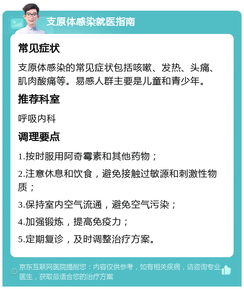 支原体感染就医指南 常见症状 支原体感染的常见症状包括咳嗽、发热、头痛、肌肉酸痛等。易感人群主要是儿童和青少年。 推荐科室 呼吸内科 调理要点 1.按时服用阿奇霉素和其他药物； 2.注意休息和饮食，避免接触过敏源和刺激性物质； 3.保持室内空气流通，避免空气污染； 4.加强锻炼，提高免疫力； 5.定期复诊，及时调整治疗方案。