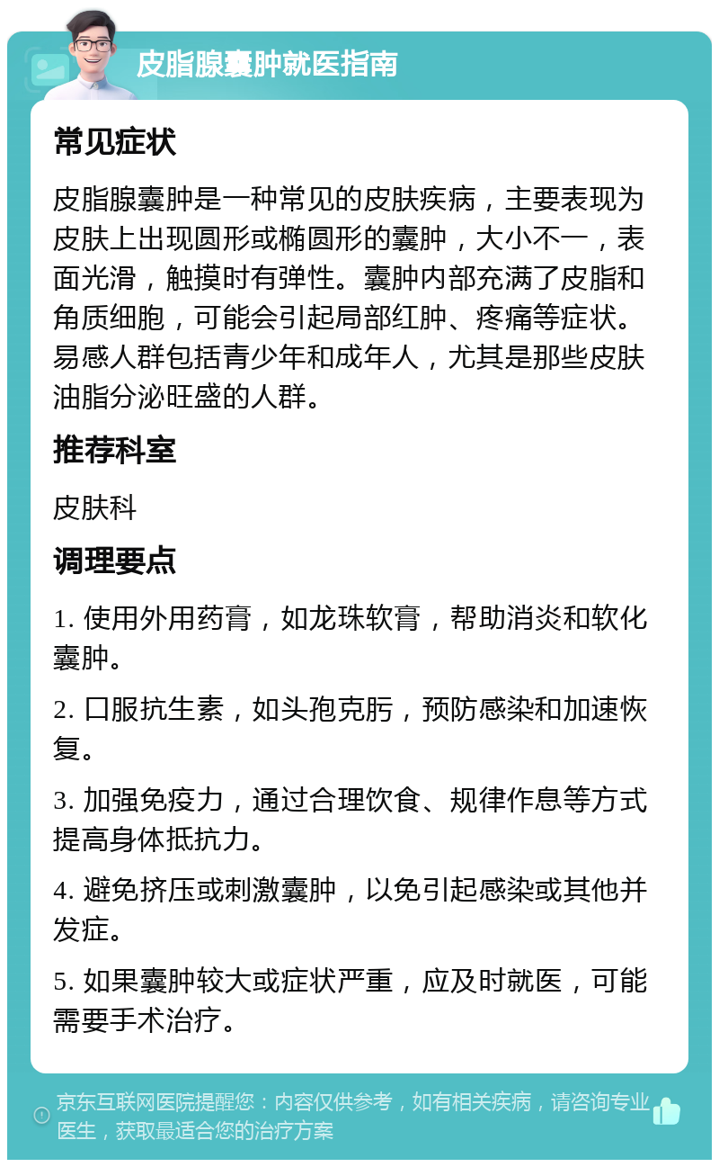 皮脂腺囊肿就医指南 常见症状 皮脂腺囊肿是一种常见的皮肤疾病，主要表现为皮肤上出现圆形或椭圆形的囊肿，大小不一，表面光滑，触摸时有弹性。囊肿内部充满了皮脂和角质细胞，可能会引起局部红肿、疼痛等症状。易感人群包括青少年和成年人，尤其是那些皮肤油脂分泌旺盛的人群。 推荐科室 皮肤科 调理要点 1. 使用外用药膏，如龙珠软膏，帮助消炎和软化囊肿。 2. 口服抗生素，如头孢克肟，预防感染和加速恢复。 3. 加强免疫力，通过合理饮食、规律作息等方式提高身体抵抗力。 4. 避免挤压或刺激囊肿，以免引起感染或其他并发症。 5. 如果囊肿较大或症状严重，应及时就医，可能需要手术治疗。