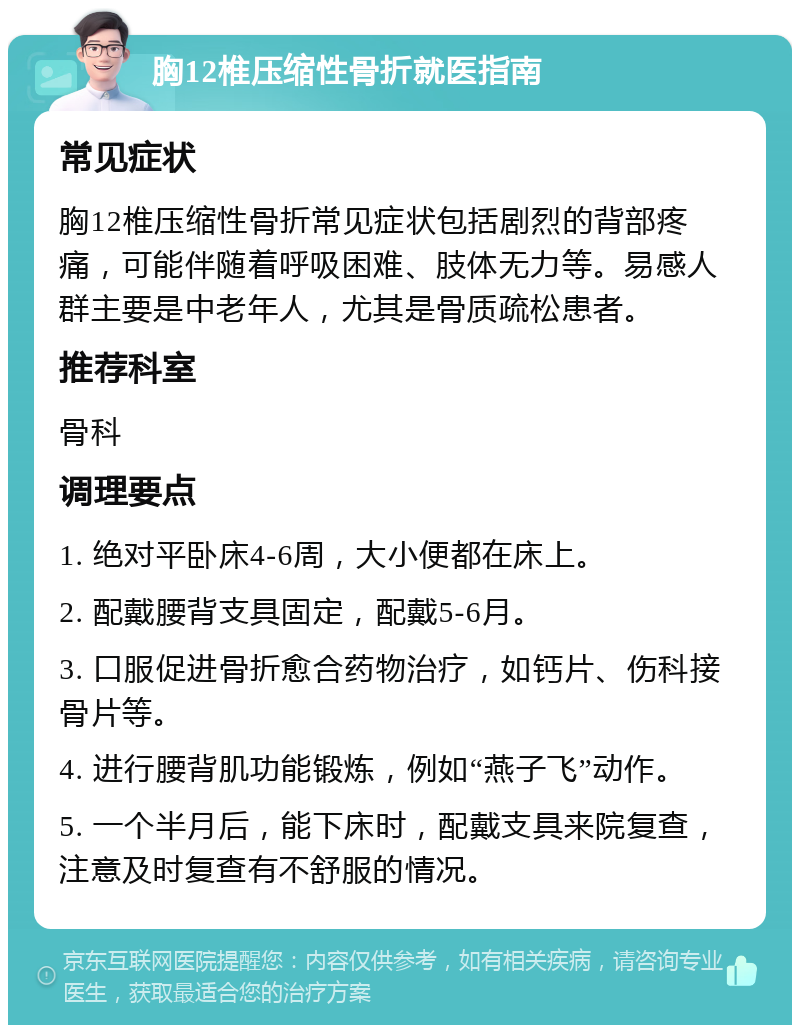 胸12椎压缩性骨折就医指南 常见症状 胸12椎压缩性骨折常见症状包括剧烈的背部疼痛，可能伴随着呼吸困难、肢体无力等。易感人群主要是中老年人，尤其是骨质疏松患者。 推荐科室 骨科 调理要点 1. 绝对平卧床4-6周，大小便都在床上。 2. 配戴腰背支具固定，配戴5-6月。 3. 口服促进骨折愈合药物治疗，如钙片、伤科接骨片等。 4. 进行腰背肌功能锻炼，例如“燕子飞”动作。 5. 一个半月后，能下床时，配戴支具来院复查，注意及时复查有不舒服的情况。